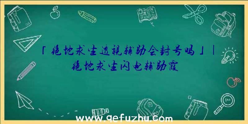 「绝地求生透视辅助会封号吗」|绝地求生闪电辅助霞